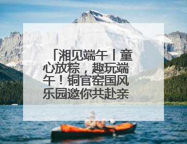 湘见端午丨童心放粽，趣玩端午！铜官窑国风乐园邀你共赴亲子文化盛宴