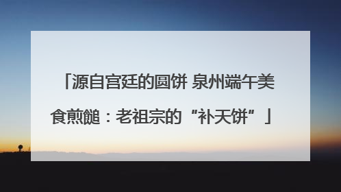源自宫廷的圆饼 泉州端午美食煎䭔：老祖宗的“补天饼”