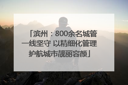 滨州：800余名城管一线坚守 以精细化管理护航城市靓丽容颜