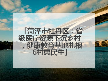 菏泽市牡丹区：省级医疗资源下沉乡村，健康教育基地扎根6村惠民生