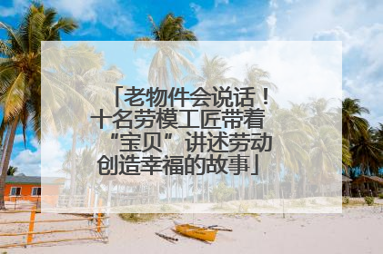 老物件会说话！十名劳模工匠带着“宝贝”讲述劳动创造幸福的故事