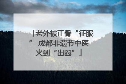 老外被正骨“征服” 成都非遗节中医火到“出圈”
