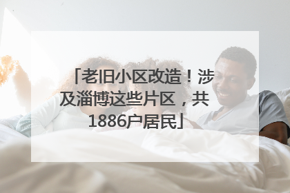 老旧小区改造！涉及淄博这些片区，共1886户居民