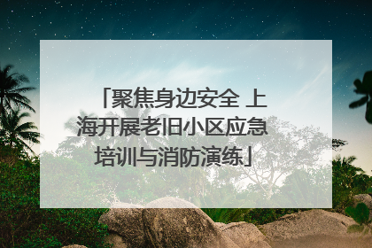 聚焦身边安全 上海开展老旧小区应急培训与消防演练