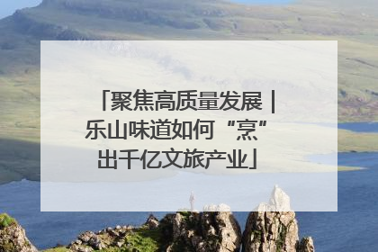 聚焦高质量发展｜乐山味道如何“烹”出千亿文旅产业