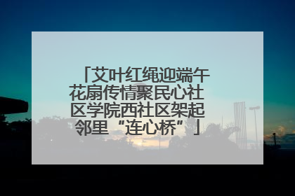 艾叶红绳迎端午花扇传情聚民心社区学院西社区架起邻里“连心桥”