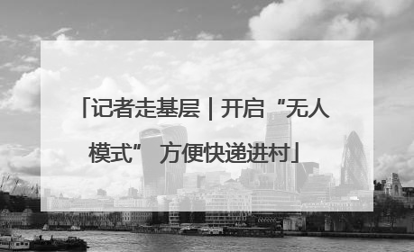 记者走基层｜开启“无人模式” 方便快递进村