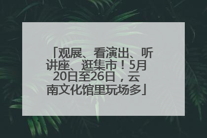 观展、看演出、听讲座、逛集市！5月20日至26日，云南文化馆里玩场多