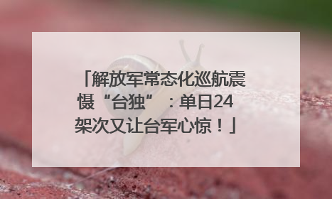 解放军常态化巡航震慑“台独”：单日24架次又让台军心惊！