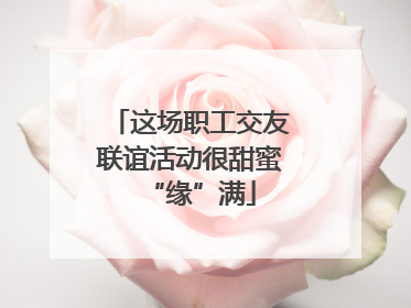 这场职工交友联谊活动很甜蜜“缘”满