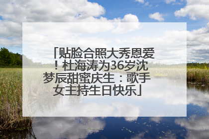 贴脸合照大秀恩爱！杜海涛为36岁沈梦辰甜蜜庆生：歌手女主持生日快乐