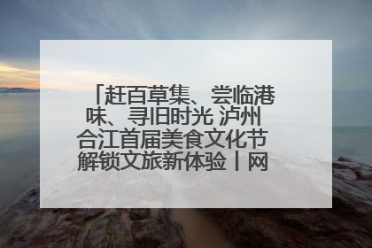 赶百草集、尝临港味、寻旧时光 泸州合江首届美食文化节解锁文旅新体验丨网络中国节·端午