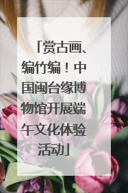 赏古画、编竹编！中国闽台缘博物馆开展端午文化体验活动