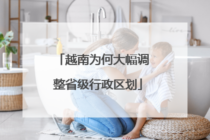 越南为何大幅调整省级行政区划