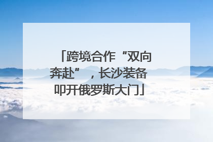 跨境合作“双向奔赴”，长沙装备叩开俄罗斯大门
