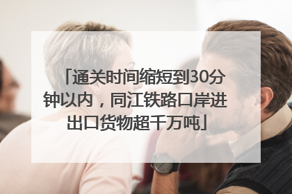 通关时间缩短到30分钟以内，同江铁路口岸进出口货物超千万吨