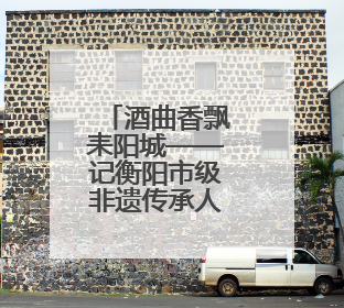 酒曲香飘耒阳城——记衡阳市级非遗传承人周后富的坚守与创新