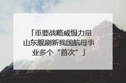 重要战略威慑力量 山东舰刷新我国航母事业多个“首次”