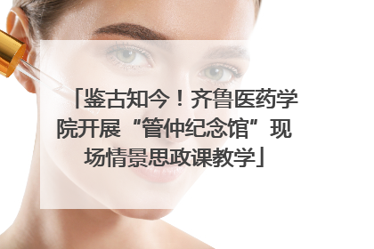 鉴古知今！齐鲁医药学院开展“管仲纪念馆”现场情景思政课教学