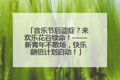 音乐节后遗症？来欢乐花谷续命！——新青年不散场，快乐翻倍计划启动！