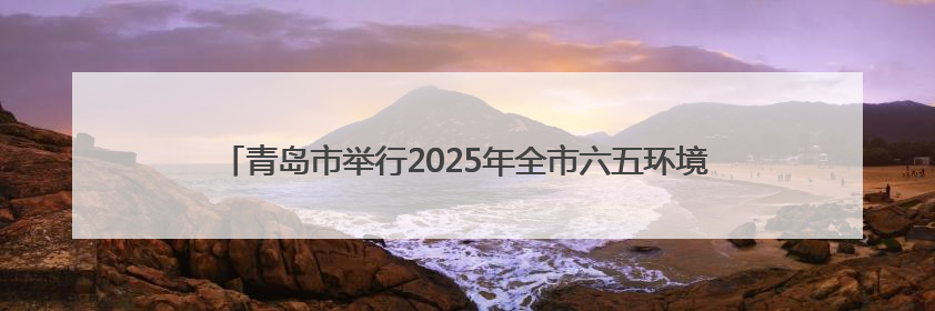 青岛市举行2025年全市六五环境日暨环保世纪行宣传月活动启动仪式