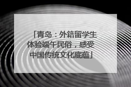 青岛：外籍留学生体验端午民俗，感受中国传统文化底蕴