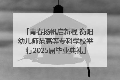 青春扬帆启新程 衡阳幼儿师范高等专科学校举行2025届毕业典礼