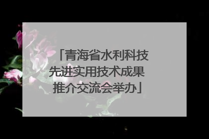青海省水利科技先进实用技术成果推介交流会举办