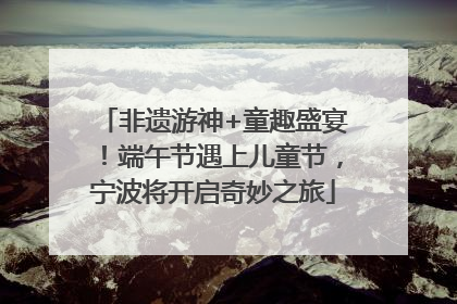非遗游神+童趣盛宴！端午节遇上儿童节，宁波将开启奇妙之旅