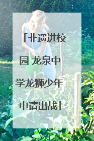 非遗进校园 龙泉中学龙狮少年申请出战