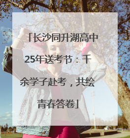 长沙同升湖高中25年送考节：千余学子赴考，共绘青春答卷
