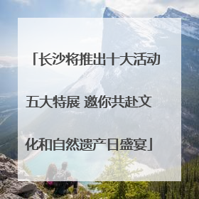 长沙将推出十大活动五大特展 邀你共赴文化和自然遗产日盛宴