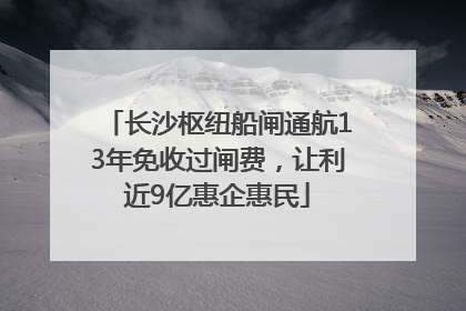 长沙枢纽船闸通航13年免收过闸费，让利近9亿惠企惠民