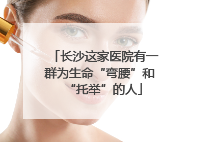 长沙这家医院有一群为生命“弯腰”和“托举”的人