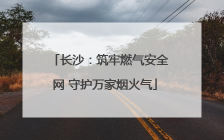 长沙：筑牢燃气安全网 守护万家烟火气