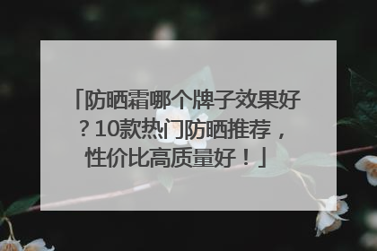 防晒霜哪个牌子效果好？10款热门防晒推荐，性价比高质量好！