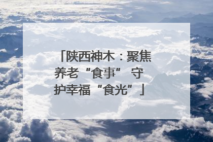 陕西神木：聚焦养老“食事” 守护幸福“食光”