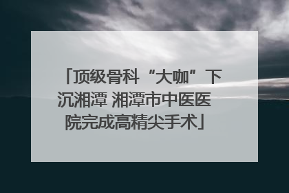 顶级骨科“大咖”下沉湘潭 湘潭市中医医院完成高精尖手术