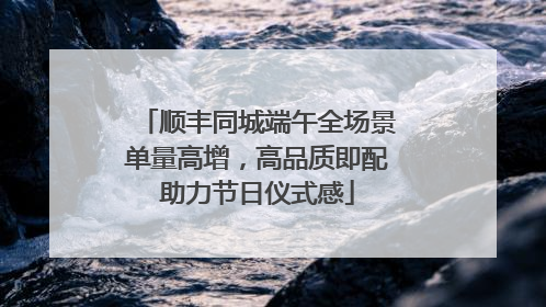 顺丰同城端午全场景单量高增，高品质即配助力节日仪式感
