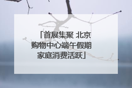首展集聚 北京购物中心端午假期家庭消费活跃