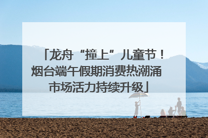 龙舟“撞上”儿童节！烟台端午假期消费热潮涌 市场活力持续升级