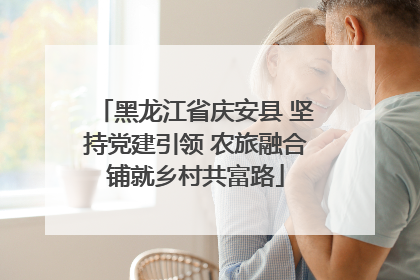 黑龙江省庆安县 坚持党建引领 农旅融合铺就乡村共富路