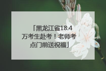 黑龙江省18.4万考生赴考！老师考点门前送祝福
