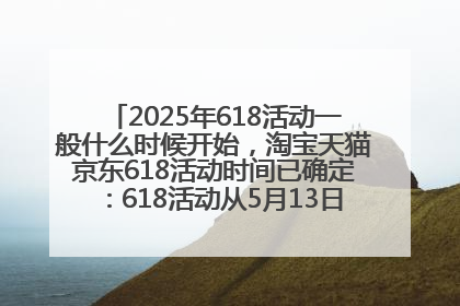 2025年618活动一般什么时候开始，淘宝天猫京东618活动时间已确定：618活动从5月13日开始到6月20日结束