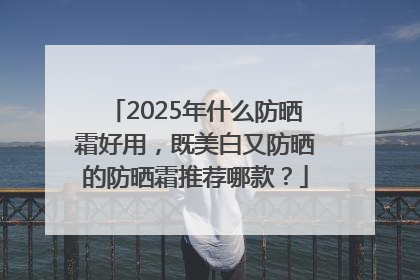 2025年什么防晒霜好用，既美白又防晒的防晒霜推荐哪款？