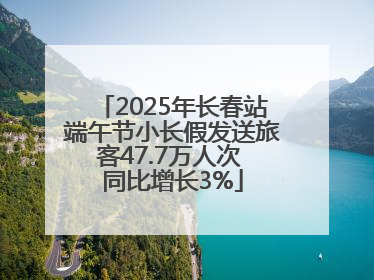 2025年长春站端午节小长假发送旅客47.7万人次 同比增长3%