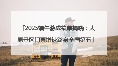 2025端午游成绩单揭晓：太原景区门票增速跻身全国第五