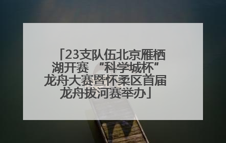 23支队伍北京雁栖湖开赛 “科学城杯”龙舟大赛暨怀柔区首届龙舟拔河赛举办