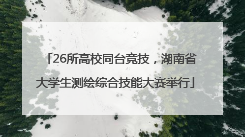 26所高校同台竞技，湖南省大学生测绘综合技能大赛举行