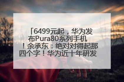 6499元起，华为发布Pura80系列手机！余承东：绝对对得起那四个字！华为近十年研发投入12490亿元